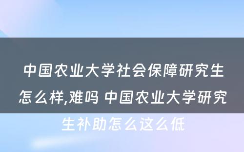 中国农业大学社会保障研究生怎么样,难吗 中国农业大学研究生补助怎么这么低