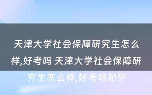 天津大学社会保障研究生怎么样,好考吗 天津大学社会保障研究生怎么样,好考吗知乎