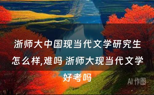 浙师大中国现当代文学研究生怎么样,难吗 浙师大现当代文学好考吗