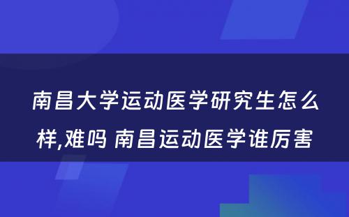 南昌大学运动医学研究生怎么样,难吗 南昌运动医学谁厉害