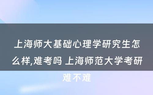 上海师大基础心理学研究生怎么样,难考吗 上海师范大学考研难不难