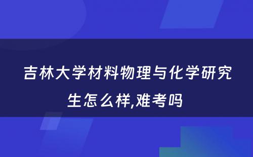 吉林大学材料物理与化学研究生怎么样,难考吗 