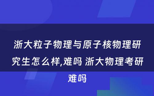 浙大粒子物理与原子核物理研究生怎么样,难吗 浙大物理考研难吗