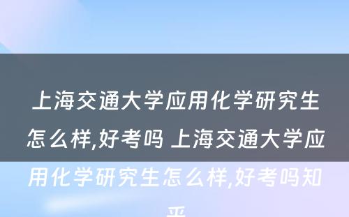 上海交通大学应用化学研究生怎么样,好考吗 上海交通大学应用化学研究生怎么样,好考吗知乎