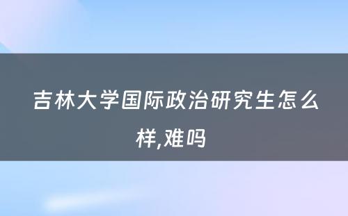 吉林大学国际政治研究生怎么样,难吗 