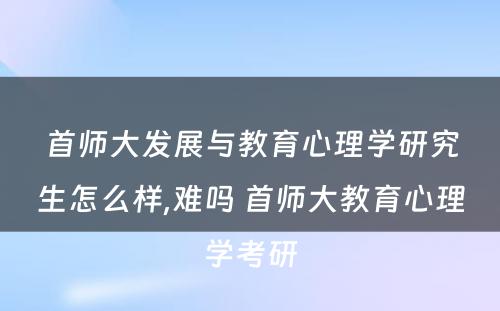 首师大发展与教育心理学研究生怎么样,难吗 首师大教育心理学考研