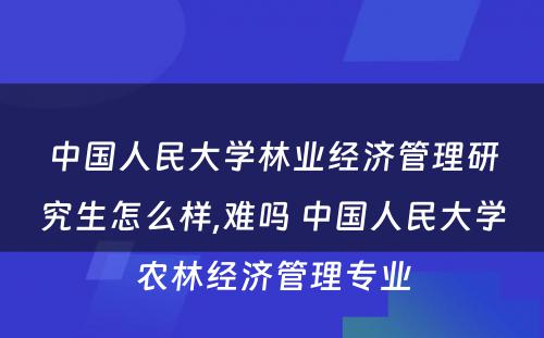 中国人民大学林业经济管理研究生怎么样,难吗 中国人民大学农林经济管理专业