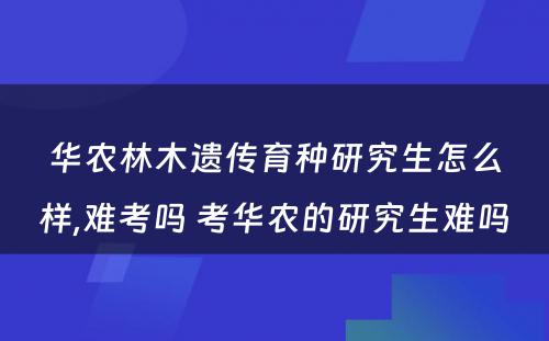 华农林木遗传育种研究生怎么样,难考吗 考华农的研究生难吗