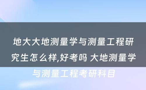 地大大地测量学与测量工程研究生怎么样,好考吗 大地测量学与测量工程考研科目