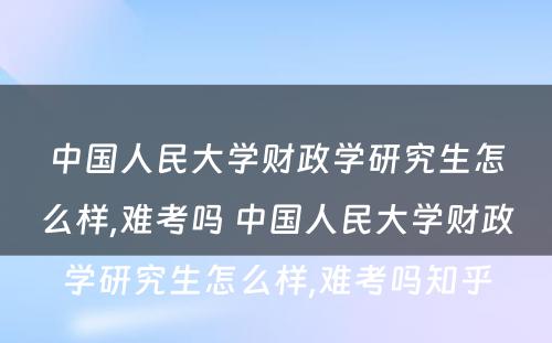 中国人民大学财政学研究生怎么样,难考吗 中国人民大学财政学研究生怎么样,难考吗知乎