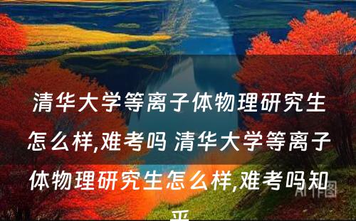 清华大学等离子体物理研究生怎么样,难考吗 清华大学等离子体物理研究生怎么样,难考吗知乎