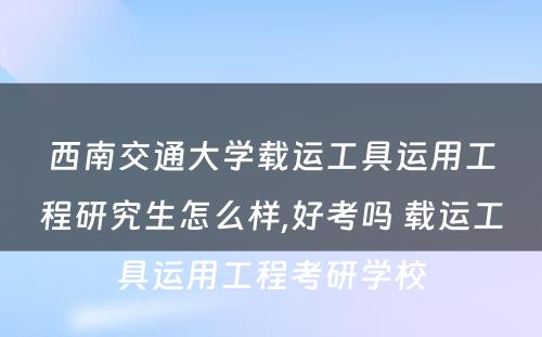 西南交通大学载运工具运用工程研究生怎么样,好考吗 载运工具运用工程考研学校