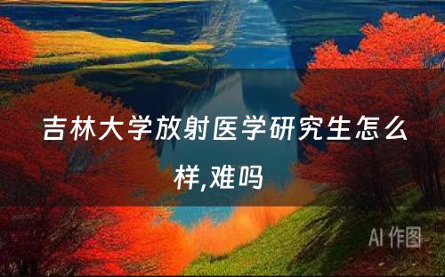 吉林大学放射医学研究生怎么样,难吗 