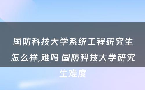 国防科技大学系统工程研究生怎么样,难吗 国防科技大学研究生难度