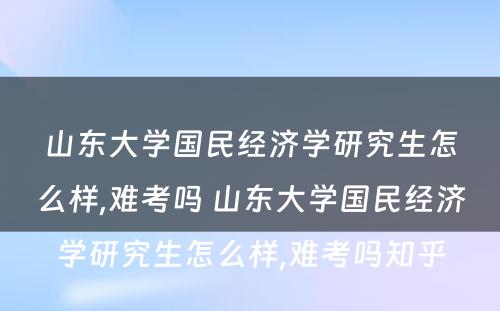 山东大学国民经济学研究生怎么样,难考吗 山东大学国民经济学研究生怎么样,难考吗知乎