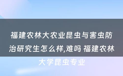 福建农林大农业昆虫与害虫防治研究生怎么样,难吗 福建农林大学昆虫专业