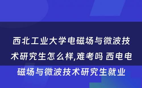 西北工业大学电磁场与微波技术研究生怎么样,难考吗 西电电磁场与微波技术研究生就业