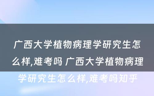 广西大学植物病理学研究生怎么样,难考吗 广西大学植物病理学研究生怎么样,难考吗知乎