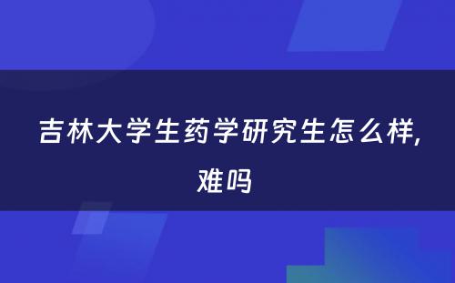 吉林大学生药学研究生怎么样,难吗 