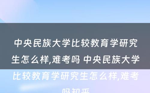 中央民族大学比较教育学研究生怎么样,难考吗 中央民族大学比较教育学研究生怎么样,难考吗知乎