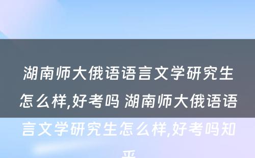 湖南师大俄语语言文学研究生怎么样,好考吗 湖南师大俄语语言文学研究生怎么样,好考吗知乎