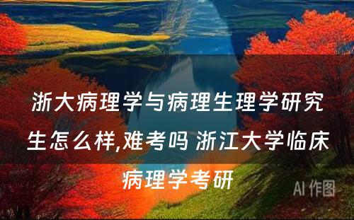 浙大病理学与病理生理学研究生怎么样,难考吗 浙江大学临床病理学考研