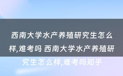 西南大学水产养殖研究生怎么样,难考吗 西南大学水产养殖研究生怎么样,难考吗知乎