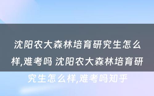 沈阳农大森林培育研究生怎么样,难考吗 沈阳农大森林培育研究生怎么样,难考吗知乎