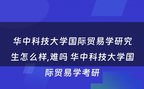 华中科技大学国际贸易学研究生怎么样,难吗 华中科技大学国际贸易学考研