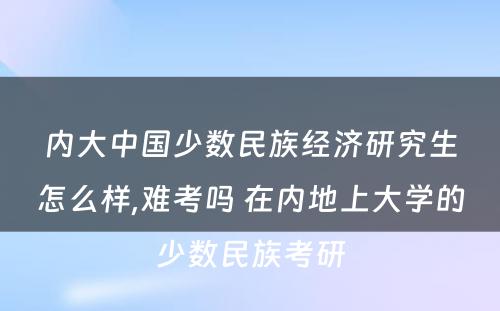 内大中国少数民族经济研究生怎么样,难考吗 在内地上大学的少数民族考研