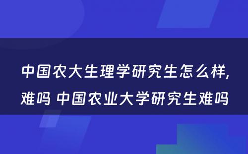 中国农大生理学研究生怎么样,难吗 中国农业大学研究生难吗