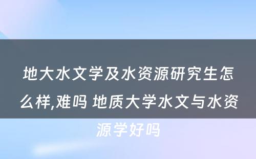 地大水文学及水资源研究生怎么样,难吗 地质大学水文与水资源学好吗