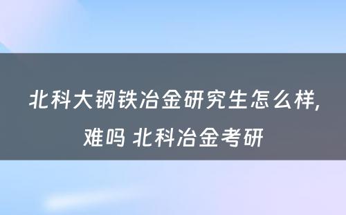 北科大钢铁冶金研究生怎么样,难吗 北科冶金考研