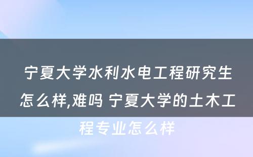 宁夏大学水利水电工程研究生怎么样,难吗 宁夏大学的土木工程专业怎么样