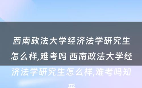 西南政法大学经济法学研究生怎么样,难考吗 西南政法大学经济法学研究生怎么样,难考吗知乎