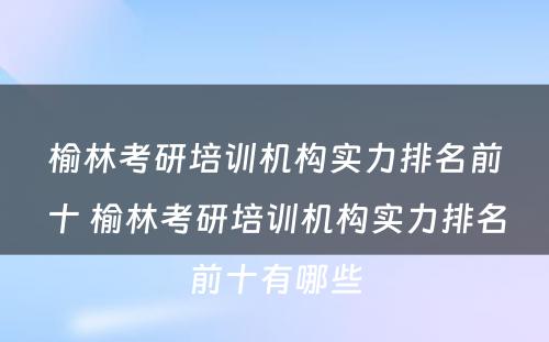 榆林考研培训机构实力排名前十 榆林考研培训机构实力排名前十有哪些