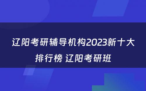 辽阳考研辅导机构2023新十大排行榜 辽阳考研班