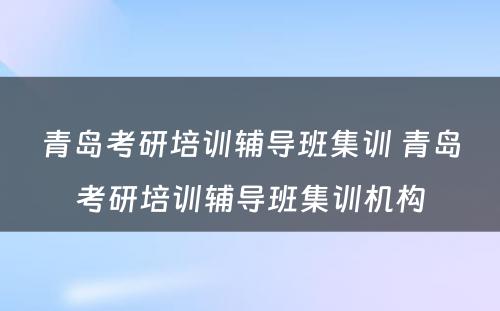 青岛考研培训辅导班集训 青岛考研培训辅导班集训机构