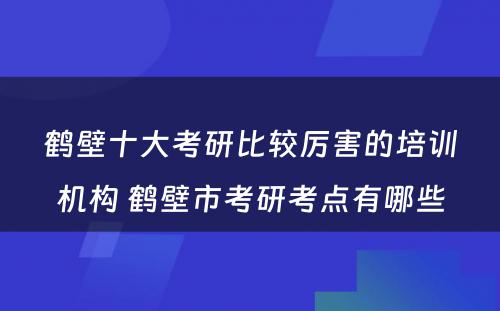 鹤壁十大考研比较厉害的培训机构 鹤壁市考研考点有哪些