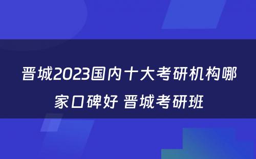 晋城2023国内十大考研机构哪家口碑好 晋城考研班