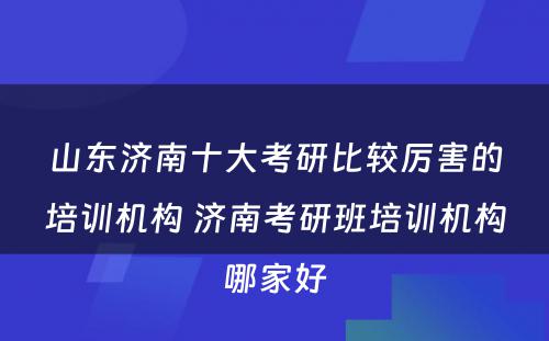 山东济南十大考研比较厉害的培训机构 济南考研班培训机构哪家好