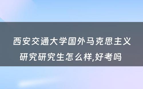 西安交通大学国外马克思主义研究研究生怎么样,好考吗 