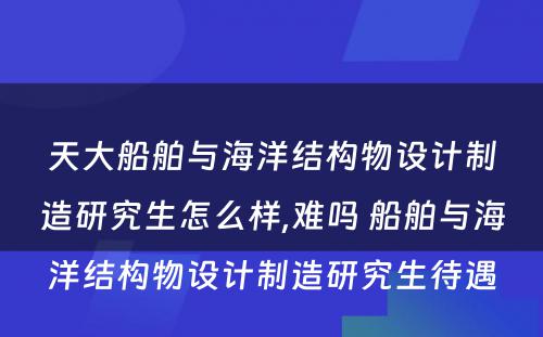 天大船舶与海洋结构物设计制造研究生怎么样,难吗 船舶与海洋结构物设计制造研究生待遇