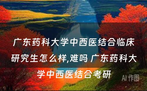 广东药科大学中西医结合临床研究生怎么样,难吗 广东药科大学中西医结合考研