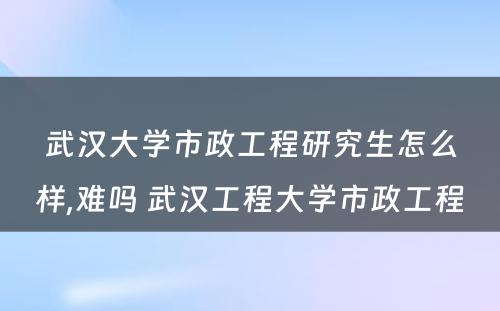 武汉大学市政工程研究生怎么样,难吗 武汉工程大学市政工程