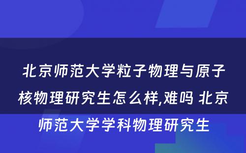 北京师范大学粒子物理与原子核物理研究生怎么样,难吗 北京师范大学学科物理研究生