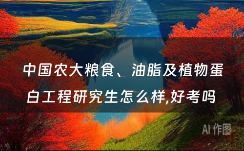 中国农大粮食、油脂及植物蛋白工程研究生怎么样,好考吗 