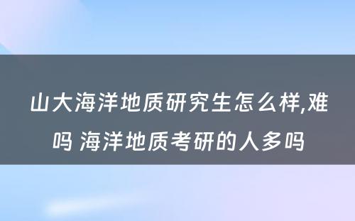 山大海洋地质研究生怎么样,难吗 海洋地质考研的人多吗