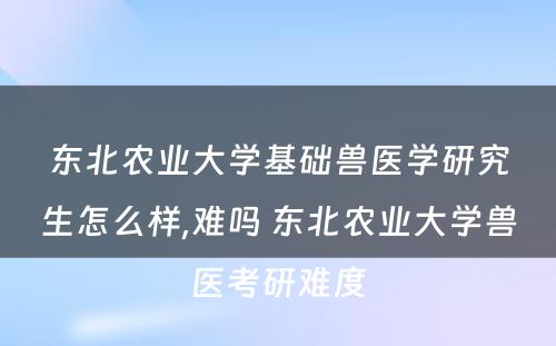 东北农业大学基础兽医学研究生怎么样,难吗 东北农业大学兽医考研难度