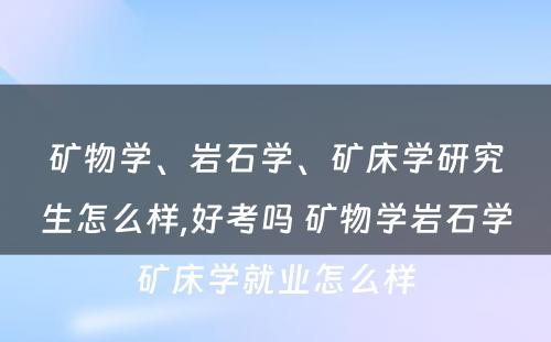 矿物学、岩石学、矿床学研究生怎么样,好考吗 矿物学岩石学矿床学就业怎么样